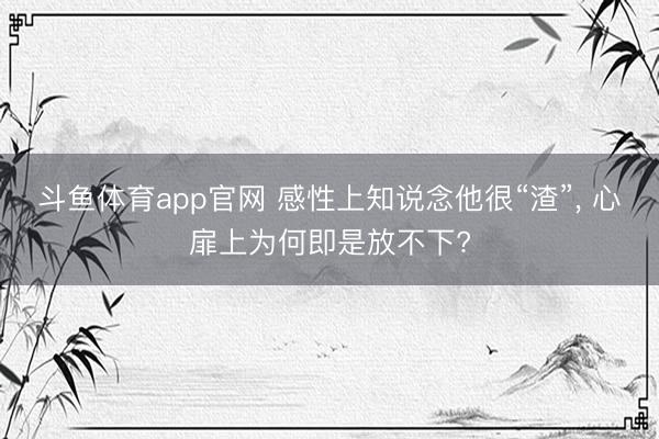 斗鱼体育app官网 感性上知说念他很“渣”， 心扉上为何即是放不下?