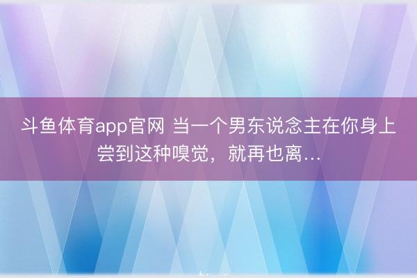 斗鱼体育app官网 当一个男东说念主在你身上尝到这种嗅觉，就再也离…