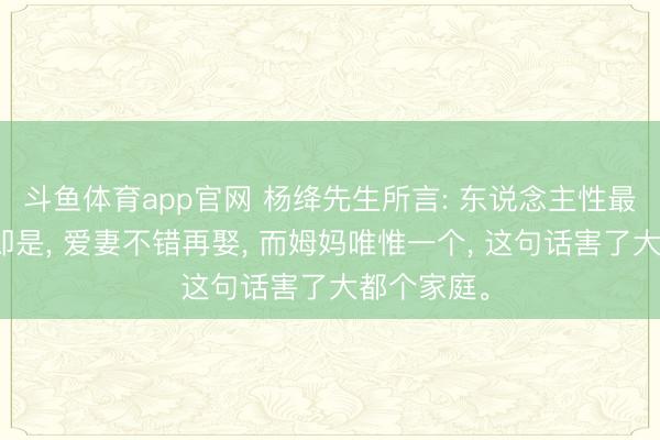 斗鱼体育app官网 杨绛先生所言: 东说念主性最大的坏话即是， 爱妻不错再娶， 而姆妈唯惟一个， 这句话害了大都个家庭。