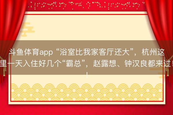 斗鱼体育app “浴室比我家客厅还大”，杭州这里一天入住好几个“霸总”，赵露想、钟汉良都来过！