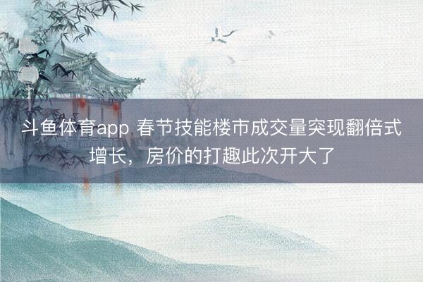 斗鱼体育app 春节技能楼市成交量突现翻倍式增长，房价的打趣此次开大了