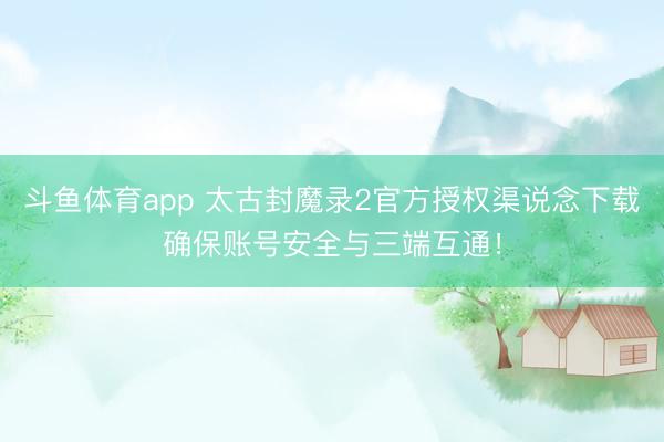 斗鱼体育app 太古封魔录2官方授权渠说念下载确保账号安全与三端互通！