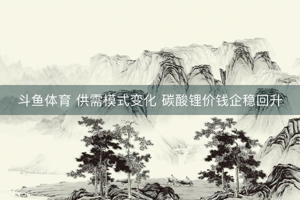 斗鱼体育 供需模式变化 碳酸锂价钱企稳回升