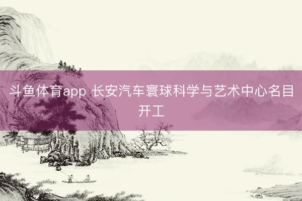 斗鱼体育app 长安汽车寰球科学与艺术中心名目开工