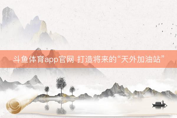 斗鱼体育app官网 打造将来的“天外加油站”