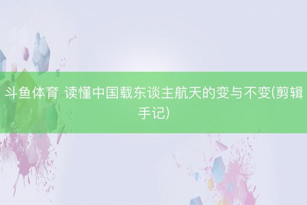 斗鱼体育 读懂中国载东谈主航天的变与不变(剪辑手记)