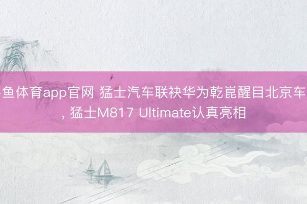 斗鱼体育app官网 猛士汽车联袂华为乾崑醒目北京车展, 猛士M817 Ultimate认真亮相