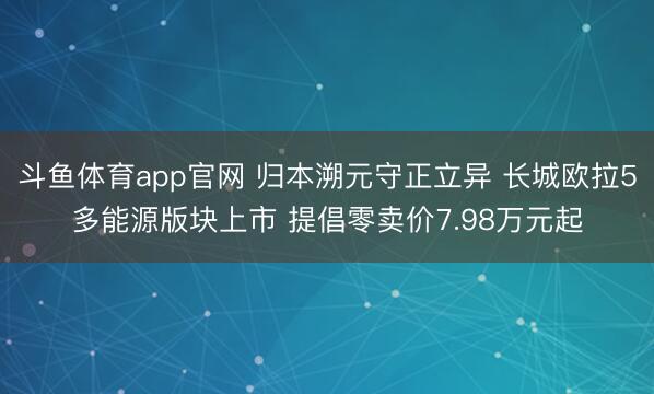 斗鱼体育app官网 归本溯元守正立异 长城欧拉5多能源版块上市 提倡零卖价7.98万元起