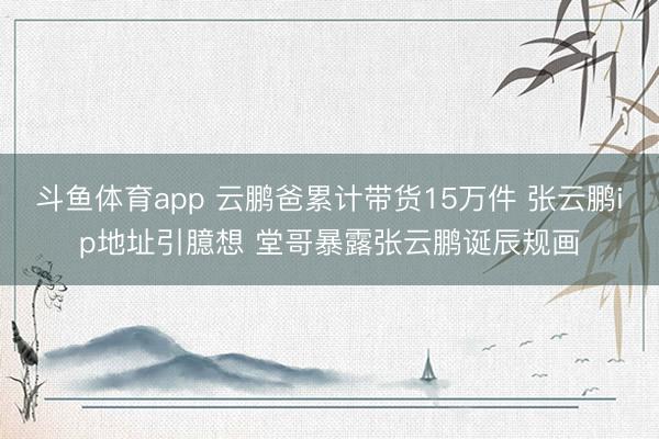 斗鱼体育app 云鹏爸累计带货15万件 张云鹏ip地址引臆想 堂哥暴露张云鹏诞辰规画