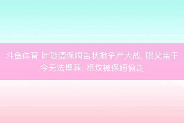 斗鱼体育 叶璇遭保姆告状掀争产大战, 曝父亲于今无法埋葬: 祖坟被保姆偷走