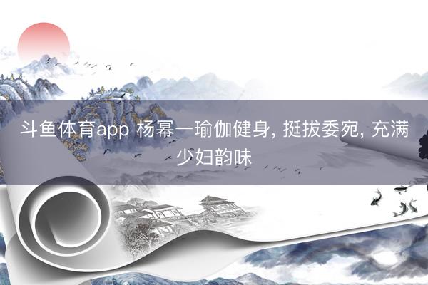 斗鱼体育app 杨幂一瑜伽健身, 挺拔委宛, 充满少妇韵味
