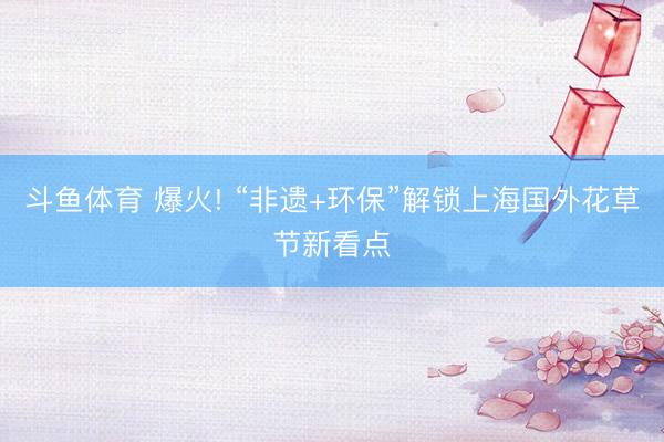 斗鱼体育 爆火! “非遗+环保”解锁上海国外花草节新看点