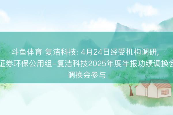 斗鱼体育 复洁科技: 4月24日经受机构调研, 东吴证券环保公用组-复洁科技2025年度年报功绩调换会参与