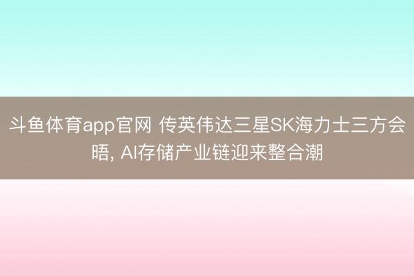 斗鱼体育app官网 传英伟达三星SK海力士三方会晤, AI存储产业链迎来整合潮