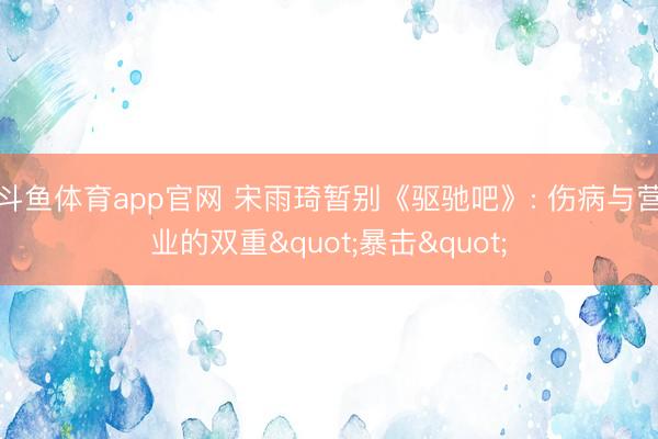 斗鱼体育app官网 宋雨琦暂别《驱驰吧》: 伤病与营业的双重"暴击"
