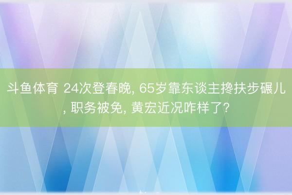 斗鱼体育 24次登春晚, 65岁靠东谈主搀扶步碾儿, 职务被免, 黄宏近况咋样了?