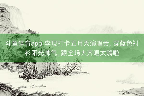 斗鱼体育app 李现打卡五月天演唱会, 穿蓝色衬衫阳光帅气, 跟全场大齐唱太嗨啦