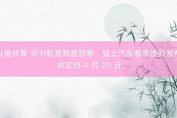 斗鱼体育 华为乾崑聚首想象：猛士汽车春季焕新发布会定档 4 月 20 日